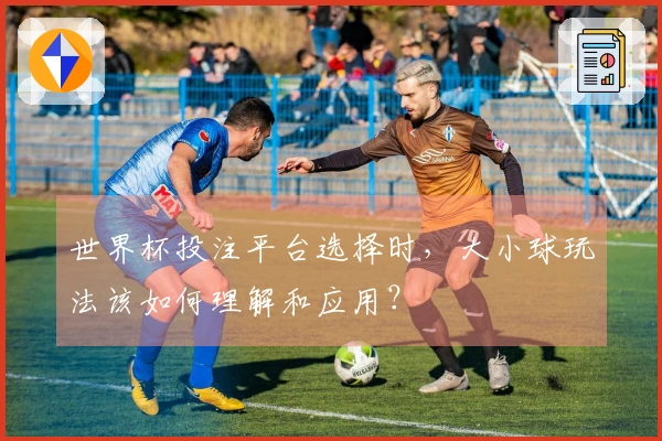 世界杯投注平台选择时，大小球玩法该如何理解和应用？
