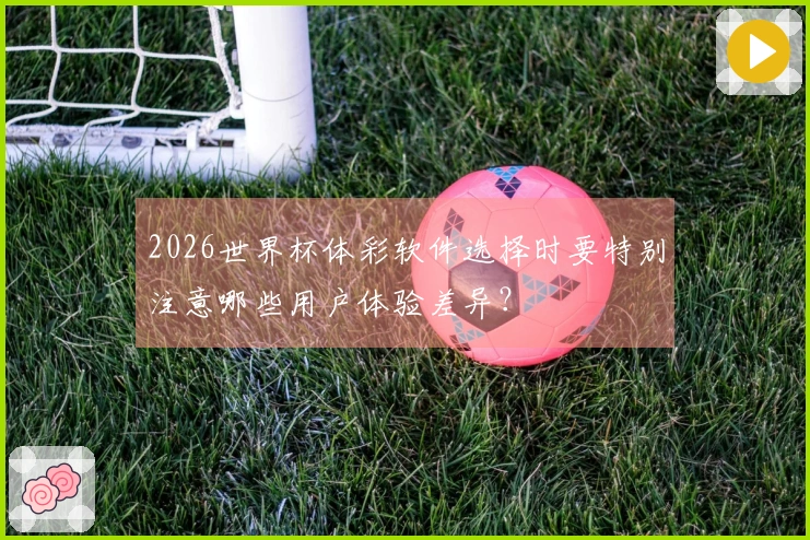 2026世界杯体彩软件选择时要特别注意哪些用户体验差异？